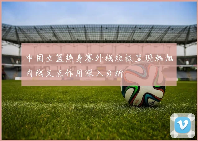 中国女篮热身赛外线短板显现韩旭内线支点作用深入分析